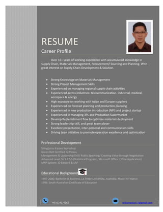 RESUME
Career Profile
Over 16+ years of working experience with accumulated knowledge in
Supply Chain, Materials Management, Procurement/ Sourcing and Planning. With
great interest on Supply Chain Development & Solution.
 Strong Knowledge on Materials Management
 Strong Project Management Skills
 Experienced on managing regional supply chain activities
 Experienced across industries: telecommunication, industrial, medical,
aerospace & energy
 High exposure on working with Asian and Europe suppliers
 Experienced on forecast planning and production planning
 Experienced in new production introduction (NPI) and project startup
 Experienced in managing 3PL and Production Supermarket
 Develop Replenishment flow to optimize materials deployment
 Strong leadership skill, and great team player
 Excellent presentation, inter-personal and communication skills
 Driving Lean Initiative to promote operation excellence and optimization
Professional Development
Shingijutsu Kaizen Workshop
Green Belt Certified by Plexus
Management & Leadership Skill/ Public Speaking/ Creating Value through Negotiation
Advanced Level On S.P.S.S (Statistical Program), Microsoft Office (Office Application)
MRP System: JD Edward & SAP
Educational Background
1997-2000: Bachelor of Business. La Trobe University, Australia. Major in Finance
1996: South Australian Certificate of Education
+6 0124279262 williampstan77@gmail.com
 
