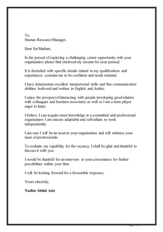 Page 1 / 3
To,
Human ResourceManager,
Dear Sir/Madam,
In the pursuit of exploring a challenging career opportunity with your
organization please find enclosed my resume for your perusal.
It is furnished with specific details related to my qualifications and
experiences .considerme to be confident and result oriented.
I have demonstrate excellent interpersonal skills and fine communication
abilities both oral and written in English and Arabic.
I enjoy the prospectofinteracting with people developing good relation
with colleagues and business associates;as well as I am a team player
eager to learn.
I believe I can acquire more knowledge in a committed and professional
organization I am sincere adaptable and self-reliant to work
independently.
I am sure I will be an asset to your organization and will enhance your
team of professionals.
To evaluate my capability for the vacancy, I shall be glad and thankful to
discuss it with you.
I would be thankful for an interview at your convenience for further
possibilities within your firm.
I will be looking forward for a favourable response.
Yours sincerely,
Nadim Abdul Aziz
 