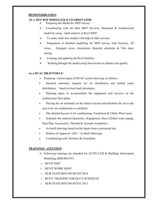 RESPONSIBILITIES:
AS A MEP BIM MODELLER & CO-ORDINATOR:
 Preparing the Model for MEP service.
 Coordinating with all other MEP Services, Structural & Architectural
model by using clash analysis in Revit MEP.
 To make clash free models with help of other services.
 Preparation of detailed modelling for MEP service with Sections, 3D
views, Enlarged views, Annotation, Quantity schedules & Title sheet
setting.
 Creating and updating the Revit families.
 Walking through the model using Navisworks to enhance the quality.
As a HVAC DRAFTSMAN:
 Preparing various types of HVAC system drawings as follows,
 Detailed schematic diagram for air distribution and chilled water
distribution, based on heat load calculation.
 Planning space to accommodate the equipment and services on the
architectural floor plans.
 Placing the air terminals on the interior layout and distribute the air to the
area to be air conditioned or ventilated.
 The detailed layout of Air conditioning, Ventilation & Chiller Plant room.
 Schedule the material Quantities. (Equipment, Duct, Chilled water piping,
Duct/Pipe Accessories, Thermal & Acoustic insulation.)
 As build drawings based on the inputs from constructed site.
 Release of Approval / GFC / As Built Drawings.
 Coordinating with Architect & Consultant.
TRAININGS ATTENDED
 Following trainings are attended for AUTO CAD & Building Information
Modelling (BIM-REVIT)
o REVIT MEP
o REVIT WORK SHOP
o NEW FEATURES ON REVIT 2014
o REVIT TRAINING FOR DUCT SCHEDULE
o NEW FEATURES ON REVIT 2015
 