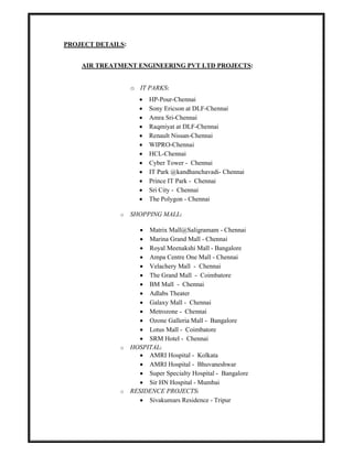 PROJECT DETAILS:
AIR TREATMENT ENGINEERING PVT LTD PROJECTS:
o IT PARKS:
 HP-Pour-Chennai
 Sony Ericson at DLF-Chennai
 Amra Sri-Chennai
 Raqmiyat at DLF-Chennai
 Renault Nissan-Chennai
 WIPRO-Chennai
 HCL-Chennai
 Cyber Tower - Chennai
 IT Park @kandhanchavadi- Chennai
 Prince IT Park - Chennai
 Sri City - Chennai
 The Polygon - Chennai
o SHOPPING MALL:
 Matrix Mall@Saligramam - Chennai
 Marina Grand Mall - Chennai
 Royal Meenakshi Mall - Bangalore
 Ampa Centre One Mall - Chennai
 Velachery Mall - Chennai
 The Grand Mall - Coimbatore
 BM Mall - Chennai
 Adlabs Theater
 Galaxy Mall - Chennai
 Metrozone - Chennai
 Ozone Galleria Mall - Bangalore
 Lotus Mall - Coimbatore
 SRM Hotel - Chennai
o HOSPITAL:
 AMRI Hospital - Kolkata
 AMRI Hospital - Bhuvaneshwar
 Super Specialty Hospital - Bangalore
 Sir HN Hospital - Mumbai
o RESIDENCE PROJECTS:
 Sivakumars Residence - Tripur
 