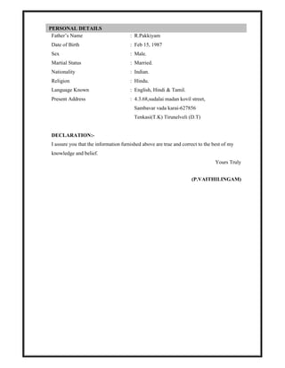 Father’s Name : R.Pakkiyam
Date of Birth : Feb 15, 1987
Sex : Male.
Martial Status : Married.
Nationality : Indian.
Religion : Hindu.
Language Known : English, Hindi & Tamil.
Present Address : 4.3.68,sudalai madan kovil street,
Sambavar vada karai-627856
Tenkasi(T.K) Tirunelveli (D.T)
DECLARATION:-
I assure you that the information furnished above are true and correct to the best of my
knowledge and belief.
Yours Truly
(P.VAITHILINGAM)
PERSONAL DETAILS
 