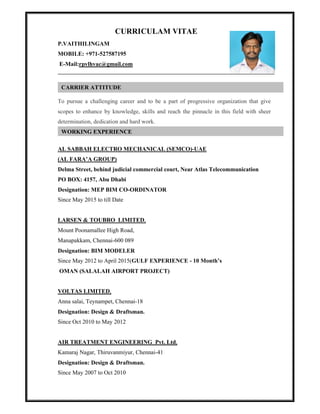 CURRICULAM VITAE
P.VAITHILINGAM
MOBILE: +971-527587195
E-Mail:rpvlhvac@gmail.com
To pursue a challenging career and to be a part of progressive organization that give
scopes to enhance by knowledge, skills and reach the pinnacle in this field with sheer
determination, dedication and hard work.
AL SABBAH ELECTRO MECHANICAL (SEMCO)-UAE
(AL FARA’A GROUP)
Delma Street, behind judicial commercial court, Near Atlas Telecommunication
PO BOX: 4157, Abu Dhabi
Designation: MEP BIM CO-ORDINATOR
Since May 2015 to till Date
LARSEN & TOUBRO LIMITED,
Mount Poonamallee High Road,
Manapakkam, Chennai-600 089
Designation: BIM MODELER
Since May 2012 to April 2015(GULF EXPERIENCE - 10 Month’s
OMAN (SALALAH AIRPORT PROJECT)
VOLTAS LIMITED,
Anna salai, Teynampet, Chennai-18
Designation: Design & Draftsman.
Since Oct 2010 to May 2012
AIR TREATMENT ENGINEERING Pvt. Ltd,
Kamaraj Nagar, Thiruvanmiyur, Chennai-41
Designation: Design & Draftsman.
Since May 2007 to Oct 2010
CARRIER ATTITUDE
WORKING EXPERIENCE
 