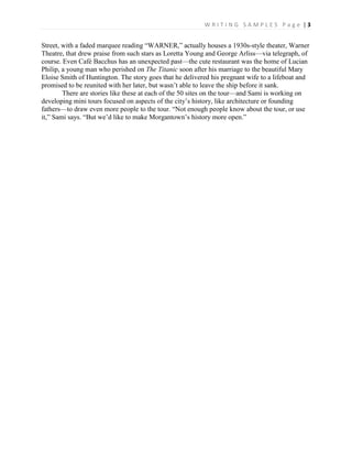 W R I T I N G S A M P L E S P a g e | 3
Street, with a faded marquee reading “WARNER,” actually houses a 1930s-style theater, Warner
Theatre, that drew praise from such stars as Loretta Young and George Arliss—via telegraph, of
course. Even Café Bacchus has an unexpected past—the cute restaurant was the home of Lucian
Philip, a young man who perished on The Titanic soon after his marriage to the beautiful Mary
Eloise Smith of Huntington. The story goes that he delivered his pregnant wife to a lifeboat and
promised to be reunited with her later, but wasn’t able to leave the ship before it sank.
There are stories like these at each of the 50 sites on the tour—and Sami is working on
developing mini tours focused on aspects of the city’s history, like architecture or founding
fathers—to draw even more people to the tour. “Not enough people know about the tour, or use
it,” Sami says. “But we’d like to make Morgantown’s history more open.”
 