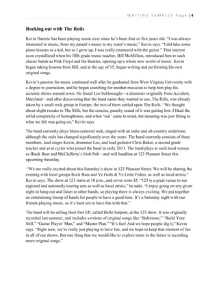 W R I T I N G S A M P L E S P a g e | 4
Rocking out with The Roils
Kevin Hamric has been playing music ever since he’s been four or five years old. “I was always
interested in music, from my parent’s music to my sister’s music,” Kevin says. “I did take some
piano lessons as a kid, but as I grew up, I was really enamored with the guitar.” That interest
soon crystallized when his fifth grade music teacher, Bill McMillion, introduced him to such
classic bands as Pink Floyd and the Beatles, opening up a whole new world of music. Kevin
began taking lessons from Bill, and at the age of 15, began writing and performing his own
original songs.
Kevin’s passion for music continued well after he graduated from West Virginia University with
a degree in journalism, and he began searching for another musician to help him play his
acoustic shows around town. He found Leo Schlosnagle—a drummer originally from Accident,
Maryland—and after discovering that the band name they wanted to use, The Rills, was already
taken by a small rock group in Europe, the two of them settled upon The Roils. “We thought
about slight tweaks to The Rills, but the concise, punchy sound of it was getting lost. I liked the
artful complexity of homophones, and when ‘roil’ came to mind, the meaning was just fitting to
what we felt was going on,” Kevin says.
The band currently plays blues-centered rock, tinged with an indie and alt-country undertone,
although the style has changed significantly over the years. The band currently consists of three
members, lead singer Kevin, drummer Leo, and lead guitarist Chris Baker, a second grade
teacher and avid cycler who joined the band in early 2013. The band plays at such local venues
as Black Bear and McClafferty’s Irish Pub—and will headline at 123 Pleasant Street this
upcoming Saturday.
“We are really excited about this Saturday’s show at 123 Pleasant Street. We will be sharing the
evening with local groups Rock Bass and Ye Gods & Ye Little Fishes, as well as local artists,”
Kevin says. The show at 123 starts at 10 p.m., and cover costs $5. “123 is a great venue to see
regional and nationally touring acts as well as local artists,” he adds. “I enjoy going on any given
night to hang out and listen to other bands, so playing there is always exciting. We put together
an entertaining lineup of bands for people to have a good time. It’s a Saturday night with our
friends playing music, so it’s hard not to have fun with that.”
The band will be selling their first EP, called Hello Serpent, at the 123 show. It was originally
recorded last summer, and includes versions of original songs like “Baltimore,” “Build Your
Still,” “Guitar Playin’ Man,” and “Master Plan.” “It’s fun! And we hope people dig it,” Kevin
says. “Right now, we’re really just playing to have fun, and we hope to keep that element of fun
in all of our shows. But one thing that we would like to explore more in the future is recording
more original songs.”
 