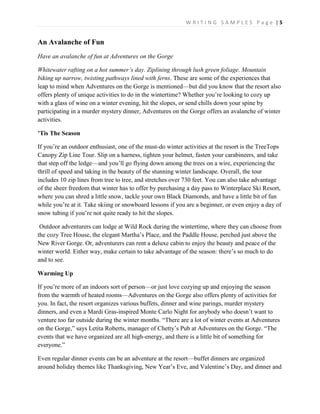 W R I T I N G S A M P L E S P a g e | 5
An Avalanche of Fun
Have an avalanche of fun at Adventures on the Gorge
Whitewater rafting on a hot summer’s day. Ziplining through lush green foliage. Mountain
biking up narrow, twisting pathways lined with ferns. These are some of the experiences that
leap to mind when Adventures on the Gorge is mentioned—but did you know that the resort also
offers plenty of unique activities to do in the wintertime? Whether you’re looking to cozy up
with a glass of wine on a winter evening, hit the slopes, or send chills down your spine by
participating in a murder mystery dinner, Adventures on the Gorge offers an avalanche of winter
activities.
’Tis The Season
If you’re an outdoor enthusiast, one of the must-do winter activities at the resort is the TreeTops
Canopy Zip Line Tour. Slip on a harness, tighten your helmet, fasten your carabineers, and take
that step off the ledge—and you’ll go flying down among the trees on a wire, experiencing the
thrill of speed and taking in the beauty of the stunning winter landscape. Overall, the tour
includes 10 zip lines from tree to tree, and stretches over 730 feet. You can also take advantage
of the sheer freedom that winter has to offer by purchasing a day pass to Winterplace Ski Resort,
where you can shred a little snow, tackle your own Black Diamonds, and have a little bit of fun
while you’re at it. Take skiing or snowboard lessons if you are a beginner, or even enjoy a day of
snow tubing if you’re not quite ready to hit the slopes.
Outdoor adventurers can lodge at Wild Rock during the wintertime, where they can choose from
the cozy Tree House, the elegant Martha’s Place, and the Paddle House, perched just above the
New River Gorge. Or, adventurers can rent a deluxe cabin to enjoy the beauty and peace of the
winter world. Either way, make certain to take advantage of the season: there’s so much to do
and to see.
Warming Up
If you’re more of an indoors sort of person—or just love cozying up and enjoying the season
from the warmth of heated rooms—Adventures on the Gorge also offers plenty of activities for
you. In fact, the resort organizes various buffets, dinner and wine parings, murder mystery
dinners, and even a Mardi Gras-inspired Monte Carlo Night for anybody who doesn’t want to
venture too far outside during the winter months. “There are a lot of winter events at Adventures
on the Gorge,” says Letita Roberts, manager of Chetty’s Pub at Adventures on the Gorge. “The
events that we have organized are all high-energy, and there is a little bit of something for
everyone.”
Even regular dinner events can be an adventure at the resort—buffet dinners are organized
around holiday themes like Thanksgiving, New Year’s Eve, and Valentine’s Day, and dinner and
 