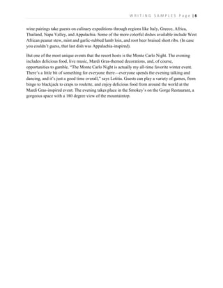 W R I T I N G S A M P L E S P a g e | 6
wine pairings take guests on culinary expeditions through regions like Italy, Greece, Africa,
Thailand, Napa Valley, and Appalachia. Some of the more colorful dishes available include West
African peanut stew, mint and garlic-rubbed lamb loin, and root beer braised short ribs. (In case
you couldn’t guess, that last dish was Appalachia-inspired).
But one of the most unique events that the resort hosts is the Monte Carlo Night. The evening
includes delicious food, live music, Mardi Gras-themed decorations, and, of course,
opportunities to gamble. “The Monte Carlo Night is actually my all-time favorite winter event.
There’s a little bit of something for everyone there—everyone spends the evening talking and
dancing, and it’s just a good time overall,” says Letitia. Guests can play a variety of games, from
bingo to blackjack to craps to roulette, and enjoy delicious food from around the world at the
Mardi Gras-inspired event. The evening takes place in the Smokey’s on the Gorge Restaurant, a
gorgeous space with a 180 degree view of the mountaintop.
 