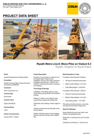 ZÜBLIN GROUND AND CIVIL ENGINEERING L.L.C.
GULF TOWERS, OUD METHA ROAD
P.O. BOX: 111556, DUBAI, U.A.E.
PROJECT DATA SHEET
Riyadh Metro Line-6: Mono Piles on Viaduct 6.3
Riyadh, Kingdom of Saudi Arabia
Work Quantities in Total
Foundation Piles Diameter 2,500mm:
• 100 Nos of reinforced bored piles
• Depth of piles between 14 to 33m
• Total drilling length = 2,420.00m
Foundation Piles Diameter 1,200mm:
• 36 Nos of reinforced bored piles
• Depth of piles between 14 to 25m
• Total drilling length = 1,017.00m
Pile testing including dynamic, cross hole
sounding and low strain integrity test
Special Challenges
Space Restrictions due work within road
median and populated areas
Restriction on working hours and concrete
supply
Variable soil conditions i.e. soil and rock.
April 2016
Client
Arriyadh Development Authority (ADA)
Consultant
Riyadh Advanced Metro Project Execution
and Delivery (RAMPED)
Contractor
FAST Consortium LLC
Contract type
Subcontract
Contract Value
US$ 4,700,000.00
Contract Share
100%
Period of Construction
January 2016 – present
Project Description
Execution of mono piles for viaduct 6.3 of
the Riyadh Metro Project Line-6.
Installation of cast in-situ bored reinforced
foundation piles with dia. 1,200mm and
2,500mm including pile testing, excavation
and chipping.
Technology & Geology
Installation of foundation piles by using
rotary drilling rig type BG40 and temporary
casings.
Drilling of 1,200mm and 2,500mm piles
using shorter casings with drilling fluid.
Fabrication and handling of rebar cages on
site.
Casting of reinforced concrete piles using
tremie method.
Quality control by means of sonic logging,
dynamic load test and low strain integrity
test.
 