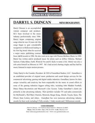 Darryl S. Duncan Mini Biography
Darryl Duncan is an accomplished
veteran composer and producer.
He’s been involved in the music
industry professionally since 1986.
Darryl began composing original
songs when he was 14 years old. His
songs began to gain considerable
recognition in Hollywood leading to
his first big break when he received
a major music publishing contract
from A&M records in 1986. He also went on to sign with Warner Brothers Music in 1990.
Darryl has written and/or produced music for artists such as Jeffrey Osborne, Michael
Jackson, Chaka Khan, Earth, Wind & Fire and R. Kelly to name a few. Darryl was also a
solo artist himself on Motown in 1987. He’s had several charting singles and has had his
music featured in major motion pictures.
Today Darryl is the Founder, President & CEO of GameBeat Studios, LLC. GameBeat is
an established provider of original music production and sound design services for the
commercial advertising, gaming and digital media industries. GameBeat, known for their
unique versatility and creativity has been responsible for the music or sound effects in
some of the gaming industries biggest selling titles, including John Madden Football,
Dance Dance Revolutions and Microsoft’s Zoo Tycoon. Today GameBeat’s clients are
primarily in the advertising industry. Their portfolio includes TV and radio commercials
for McDonald’s, Wal-Mart, Charmin, Motorola, Burger King, Altoids, Toyota, Sears, The
Illinois State Lottery and others. GameBeat has won numerous advertising industry
awards for their work including 8 Telly awards, 3 Addy awards and 2 Millennium awards.
Contact Information:
Darryl S. Duncan - 129 Treehouse Road, Suite#23 • Matteson, IL 60443
Phone: (708) 283-8860 • Fax: (708) 283-8870 • Cell: (708) 822-3129
Email: dduncan@gamebeatstudios.com • Web: www.gamebeatstudios.com
August 2008
 