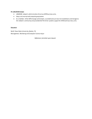 PC LAN/WAN Analyst
 LAN/WAN network administration of various WFB businessunits.
 Setup and maintained computing equipment.
 As a member of the WFB change control team, assisted to ensure low risk installations and changes to
the network community and provided 24/7 third tier systems supportfor WFB bank business units.
Education
North Texas State University, Denton, TX.
Management, Marketing and Computer Science major
References furnished upon request
 