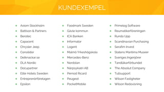 KUNDEXEMPEL
Axiom Stockholm
Battison & Partners
Berotec
Capacent
Chrysler Jeep
Consilidor
Detknackar.se
DLA Nordic
Docupartner
Elite Hotels Sweden
Entreprenörföretagen
Epsilon
Foodmark Sweden
Gävle kommun
ICA Banken
Informator
Logent
Malmö Yrkeshögskola
Mercedes-Benz
Nordstan
Närpsykiatri AB
Pernod Ricard
Peugeot
PocketMobile
Primelog Software
Reumatikerföreningen
Runda Upp
Scandinavian Purchasing
Serafim Invest
Statens Maritima Museer
Sveriges Ingenjörer
Tandläkarförbundet
The Absolut Company
Tullsupport
Wilson Fastigheter
Wilson Redovisning
 