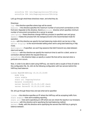     errorfile 503 /etc/haproxy/errors/503.http 
    errorfile 504 /etc/haproxy/errors/504.http 
 
Let's go through what these directives mean, and what they do. 
 
Directives: 
log ​– this directive specifies where logs will be saved. 
maxconn ​– this directive specifies the maximum number of concurrent connections on the 
front­end. Opposite to this directive, there's a ​minconn ​directive which specifies minimum 
number of concurrent connections for a server to accept. 
user/group​ – these directives change HAProxy process to specified user and group. 
daemon​ – makes the process fork into background and is the recommended mode for 
operation. 
mode​ – with this directive we specify the load balancing mode which can be tcp or http. 
option httplog​ – is the recommended setting when we're using load balancing in http 
mode. 
dontlognull​ – if specified, we won't log sessions that didn't transmit any data between 
client and server. 
timeout​ – with this directive we specify the maximum time to wait for a client, server or 
connection attempt before the request times out. 
errorfile​ – this directive helps us specify a custom file that will be returned when a 
particular error occurs. 
 
Now, in order to be able to start using HAProxy, we need to add a couple of lines of code to 
this configuration file. So, let's do the following configuration with two servers behind the 
HAProxy load balancer: 
 
listen MaxCDN­HAProxy 10.10.10.10:80 
    mode http 
    stats enable 
    stats uri /haproxy?status 
    balance roundrobin 
    server Server01 10.10.10.1:80 check 
    server Server02 10.10.10.2:80 check 
 
Ok, let's go through these lines and see what we've specified: 
 
listen ​– this directive specifies an IP where the HAProxy will be accepting traffic from. 
stats enable​ – here we're enabling reporting​. 
stats uri​ – here we're specifying an URI where we can check the reports in our browsers. 
balance​ – with this directive we're specifying the load balancing method. 
server​ – finally, with this directive we're specifying the servers that HAProxy is going to 
balance between. 
9 
 