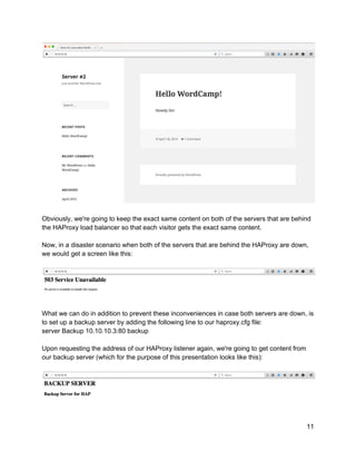  
 
Obviously, we're going to keep the exact same content on both of the servers that are behind 
the HAProxy load balancer so that each visitor gets the exact same content. 
 
Now, in a disaster scenario when both of the servers that are behind the HAProxy are down, 
we would get a screen like this: 
 
 
 
What we can do in addition to prevent these inconveniences in case both servers are down, is 
to set up a backup server by adding the following line to our haproxy.cfg file: 
server Backup 10.10.10.3:80 backup 
 
Upon requesting the address of our HAProxy listener again, we're going to get content from 
our backup server (which for the purpose of this presentation looks like this): 
 
 
 
11 
 