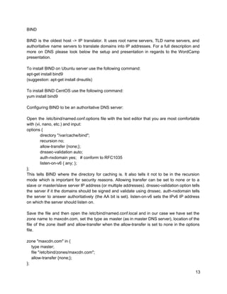 BIND 
 
BIND is the oldest host ­> IP translator. It uses root name servers, TLD name servers, and                                 
authoritative name servers to translate domains into IP addresses. For a full description and                           
more on DNS please look below the setup and presentation in regards to the WordCamp                             
presentation. 
 
To install BIND on Ubuntu server use the following command: 
apt­get install bind9 
(suggestion: apt­get install dnsutils) 
 
To install BIND CentOS use the following command: 
yum install bind9 
 
Configuring BIND to be an authoritative DNS server: 
 
Open the /etc/bind/named.conf.options file with the text editor that you are most comfortable                         
with (vi, nano, etc.) and input: 
options { 
directory "/var/cache/bind"; 
recursion no; 
allow­transfer {none;}; 
dnssec­validation auto; 
auth­nxdomain yes; # conform to RFC1035 
listen­on­v6 { any; }; 
}; 
This tells BIND where the directory for caching is. It also tells it not to be in the recursion                                     
mode which is important for security reasons. Allowing transfer can be set to none or to a                                 
slave or master/slave server IP address (or multiple addresses). dnssec­validation option tells                       
the server if it the domains should be signed and validate using dnssec. auth­nxdomain tells                             
the server to answer authoritatively (the AA bit is set). listen­on­v6 sets the IPv6 IP address                               
on which the server should listen on. 
 
Save the file and then open the /etc/bind/named.conf.local and in our case we have set the                               
zone name to maxcdn.com, set the type as master (as in master DNS server), location of the                                 
file of the zone itself and allow­transfer when the allow­transfer is set to none in the options                                 
file. 
 
zone "maxcdn.com" in { 
    type master; 
    file "/etc/bind/zones/maxcdn.com"; 
    allow­transfer {none;}; 
}; 
13 
 