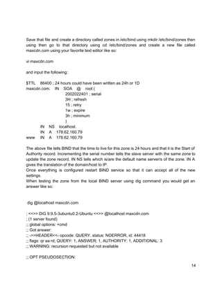  
 
Save that file and create a directory called zones in /etc/bind using mkdir /etc/bind/zones then                             
using then go to that directory using cd /etc/bind/zones and create a new file called                             
maxcdn.com using your favorite text editor like so: 
 
vi maxcdn.com 
 
and input the following: 
 
$TTL    86400 ; 24 hours could have been written as 24h or 1D 
maxcdn.com.    IN    SOA    @    root ( 
    2002022401 ; serial 
    3H ; refresh 
    15 ; retry 
    1w ; expire 
    3h ; minimum 
    ) 
   IN    NS    localhost. 
   IN    A    178.62.160.79 
www   IN    A    178.62.160.79 
 
The above file tells BIND that the time to live for this zone is 24 hours and that it is the Start of                                             
Authority record. Incrementing the serial number tells the slave server with the same zone to                             
update the zone record. IN NS tells which is/are the default name server/s of the zone. IN A                                   
gives the translation of the domain/host to IP. 
Once everything is configured restart BIND service so that it can accept all of the new                               
settings. 
When testing the zone from the local BIND server using dig command you would get an                               
answer like so: 
 
 
 dig @localhost maxcdn.com 
 
; <<>> DiG 9.9.5­3ubuntu0.2­Ubuntu <<>> @localhost maxcdn.com 
; (1 server found) 
;; global options: +cmd 
;; Got answer: 
;; ­>>HEADER<<­ opcode: QUERY, status: NOERROR, id: 44418 
;; flags: qr aa rd; QUERY: 1, ANSWER: 1, AUTHORITY: 1, ADDITIONAL: 3 
;; WARNING: recursion requested but not available 
 
;; OPT PSEUDOSECTION: 
14 
 