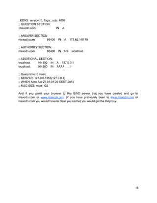 ; EDNS: version: 0, flags:; udp: 4096 
;; QUESTION SECTION: 
;maxcdn.com.   IN    A 
 
;; ANSWER SECTION: 
maxcdn.com.   86400    IN    A    178.62.160.79 
 
;; AUTHORITY SECTION: 
maxcdn.com.   86400    IN    NS    localhost. 
 
;; ADDITIONAL SECTION: 
localhost.   604800    IN    A    127.0.0.1 
localhost.   604800    IN    AAAA    ::1 
 
;; Query time: 0 msec 
;; SERVER: 127.0.0.1#53(127.0.0.1) 
;; WHEN: Mon Apr 27 07:07:29 CEST 2015 
;; MSG SIZE  rcvd: 122 
 
And if you point your browser to this BIND server that you have created and go to                                 
maxcdn.com or ​www.maxcdn.com (if you have previously been to ​www.maxcdn.com or                     
maxcdn.com you would have to clear you cache) you would get the HAproxy: 
 
 
15 
 