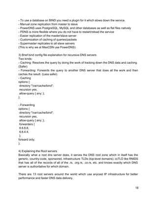­ To use a database on BIND you need a plugin for it which slows down the service. 
­ Manual zone replication from master to slave 
­ PowerDNS uses PostgreSQL, MySQL and other databases as well as flat files natively 
­ PDNS is more flexible where you do not have to restart/reload the service 
­ Easier replication of the master/slave server 
­ Customization of caching of queries/packets 
­ Supermaster replicates to all slave servers 
(This is why we at MaxCDN use PowerDNS) 
 
3) Brief bind config file explanation for recursive DNS servers 
Two kinds: 
­ Caching: Resolves the query by doing the work of tracking down the DNS data and caching. 
(Safer) 
­ Forwarding: Forwards the query to another DNS server that does all the work and then                               
caches the result. (Less safer) 
­ Caching 
options { 
 directory "/var/cache/bind"; 
 recursion yes; 
 allow­query { any; }; 
}; 
 
­ Forwarding 
options { 
 directory "/var/cache/bind"; 
 recursion yes; 
 allow­query { any; }; 
 forwarders { 
 8.8.8.8; 
 8.8.4.4; 
 }; 
forward only; 
}; 
 
4) Explaining the Root servers 
Basically what a root dns server does, it serves the DNS root zone which in itself has the                                   
generic, country­code, sponsored, infrastructure TLDs (top­level domains). ccTLD like RNIDS                   
that has all of the records of all of the .rs, .org.rs, .co.rs, etc. and knows exaclty which DNS                                     
server is authoritative for which domain. 
 
There are 13 root servers around the world which use anycast IP infrastructure for better                             
performance and faster DNS data delivery. 
18 
 