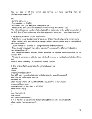 You can see all of the current root servers and news regarding them on                           
http://www.root­servers.org/ 
 
Ex.: 
­ Generic: .com, .net ... 
­ Country­Code: .rs (RNIDS) 
­ Sponsored: .mil, .gov, .xxx (must be eligible to get it) 
­ infrastructure: .arpa (Used for instance in reverse lookup of IPv4 and IPv6) 
"The Internet Assigned Numbers Authority (IANA) is responsible for the global coordination of                         
the DNS Root, IP addressing, and other Internet protocol resources." ­ https://www.iana.org/ 
 
5) What are authoritative servers master/slave 
­ Authoritative server can be master or slave and it holds the authority over a domain name. 
­ When registering for a domain name, person registering the domain is aked to insert at least                                 
two domain servers 
­ Usually named ns1 and ns2, ns1 being the master and ns2 the salve 
­ Those two servers usually have either a similar IP address with a different third octet or 
completely different IPs 
­ In a redundant network the two servers would be on separate locations/ISPs or just on                               
separate ISPs 
­ "A second name server splits the load with the first server or handles the whole load if the                                     
first 
server is down." ­ O'Reilly, DNS and BIND (Fourth Edition) 
 
6) Brief bind config file explanation for authoritative servers 
­ Master 
options { 
 directory "/var/cache/bind"; 
# do NOT want your authoritative server to be recursive as well because of 
# security and performance reasons 
 recursion no; 
 allow­transfer { none; }; # or put the IP of the slave server or slave/master 
 dnssec­validation auto; 
 auth­nxdomain no; # conform to RFC1035 
 listen­on­v6 { any; }; 
}; 
zone "site.edu" in { 
 type master; 
 file "/path/to/file/movie.edu"; 
 # IP of the slave or slave/master that are allowed to receive the specific zone file 
 allow­transfer { xxx.xxx.xxx.xxx; }; 
}; 
 
19 
 