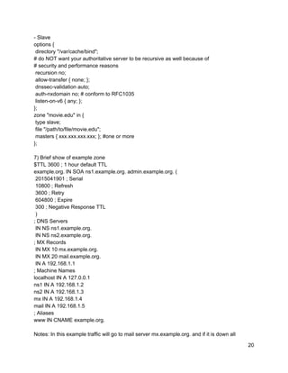 ­ Slave 
options { 
 directory "/var/cache/bind"; 
# do NOT want your authoritative server to be recursive as well because of 
# security and performance reasons 
 recursion no; 
 allow­transfer { none; }; 
 dnssec­validation auto; 
 auth­nxdomain no; # conform to RFC1035 
 listen­on­v6 { any; }; 
}; 
zone "movie.edu" in { 
 type slave; 
 file "/path/to/file/movie.edu"; 
 masters { xxx.xxx.xxx.xxx; }; #one or more 
}; 
 
7) Brief show of example zone 
$TTL 3600 ; 1 hour default TTL 
example.org. IN SOA ns1.example.org. admin.example.org. ( 
 2015041901 ; Serial 
 10800 ; Refresh 
 3600 ; Retry 
 604800 ; Expire 
 300 ; Negative Response TTL 
 ) 
; DNS Servers 
 IN NS ns1.example.org. 
 IN NS ns2.example.org. 
; MX Records 
 IN MX 10 mx.example.org. 
 IN MX 20 mail.example.org. 
 IN A 192.168.1.1 
; Machine Names 
localhost IN A 127.0.0.1 
ns1 IN A 192.168.1.2 
ns2 IN A 192.168.1.3 
mx IN A 192.168.1.4 
mail IN A 192.168.1.5 
; Aliases 
www IN CNAME example.org. 
 
Notes: In this example traffic will go to mail server mx.example.org. and if it is down all 
20 
 
