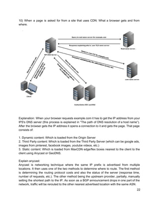 10) When a page is asked for from a site that uses CDN: What a browser gets and from                                     
where. 
 
 
 
 
Explanation: When your browser requests example.com it has to get the IP address from your                             
IPS's DNS server (this process is explained in “The path of DNS resolution of a host name”).                                 
After the browser gets the IP address it opens a connection to it and gets the page. That page                                     
consists of: 
 
1. Dynamic content: Which is loaded from the Origin Server 
2. Third Party content: Which is loaded from the Third Party Server (which can be google ads,                                 
images from pinterest, facebook images, youtube videos, etc.) 
3. Static content: Which is loaded from MaxCDN edge/flex boxes nearest to the client to the                               
client using Anycast or GeoDNS. 
 
Explain anycast: 
Anycast is networking technique where the same IP prefix is advertised from multiple                         
locations. It then uses one of the two methods to determine where to route. The first method                                 
is determining the routing protocol costs and also the status of the server (response time,                             
number of requests, etc.). The other method being the upstream provider, partially, manually                         
setting the shortest path to the IP. As soon as a BGP announcement drops in one part of the                                     
network, traffic will be rerouted to the other nearest advertised location with the same ASN. 
22 
 