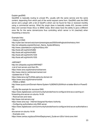  
Explain geoDNS: 
GeoDNS is basically routing to unicast IPs, usually with the same service and the same                             
content, depending from which part of the world request came from. GeoDNS uses the DNS                             
server and a plugin with a list of GeoIP­s which can be found for free or recieved monthly                                   
using a commercial service. What the plugin does is basically create ACL (access control                           
lists) and connect those ACLs to BIND views. Bind views have the ability to give a different                                 
zone file for the same domain/zone thus controlling which server is hit (reached) when                           
requesting a resource. 
 
Example links: 
­ History of DNS: 
http://cyber.law.harvard.edu/icann/pressingissues2000/briefingbook/dnshistory.html 
http://en.wikipedia.org/wiki/Domain_Name_System#History 
http://www.cybertelecom.org/dns/history.htm 
http://tools.ietf.org/html/rfc882 
http://tools.ietf.org/html/rfc883 
http://tools.ietf.org/html/rfc1034 
http://tools.ietf.org/html/rfc1035 
 
­ARPANET 
http://en.wikipedia.org/wiki/ARPANET 
­List of root servers and their IPs 
https://www.iana.org/domains/root/servers 
http://www.internic.net/domain/named.root 
­Updated list of TLDs 
https://data.iana.org/TLD/tlds­alpha­by­domain.txt 
https://www.iana.org/domains/root/db 
­ PDNS or BIND: 
http://www.quora.com/Domain­Name­System­%28DNS%29/Which­is­better­Bind­or­PowerD
NS 
­ Config file example for recursive DNS 
https://www.digitalocean.com/community/tutorials/how­to­configure­bind­as­a­caching­or­ 
forwarding­dns­server­on­ubuntu­14­04 
­ Root servers and news 
http://www.root­servers.org/ 
https://www.iana.org/ ­ Internet Assigned Numbers Authority 
­ Configuring authoritative only DNS server 
https://www.digitalocean.com/community/tutorials/how­to­configure­bind­as­an­authoritative­o
nly­ 
dns­server­on­ubuntu­14­04 
­ Example zone 
https://www.centos.org/docs/5/html/Deployment_Guide­en­US/s1­bind­zone.html 
23 
 