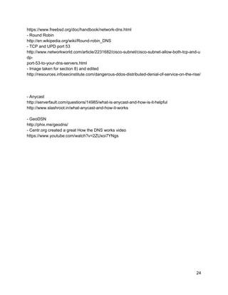 https://www.freebsd.org/doc/handbook/network­dns.html 
­ Round Robin 
http://en.wikipedia.org/wiki/Round­robin_DNS 
­ TCP and UPD port 53 
http://www.networkworld.com/article/2231682/cisco­subnet/cisco­subnet­allow­both­tcp­and­u
dp­ 
port­53­to­your­dns­servers.html 
­ Image taken for section 8) and edited 
http://resources.infosecinstitute.com/dangerous­ddos­distributed­denial­of­service­on­the­rise/ 
 
 
 
­ Anycast 
http://serverfault.com/questions/14985/what­is­anycast­and­how­is­it­helpful 
http://www.slashroot.in/what­anycast­and­how­it­works 
 
­ GeoDSN 
http://phix.me/geodns/ 
­ Centr.org created a great How the DNS works video 
https://www.youtube.com/watch?v=2ZUxoi7YNgs 
24 
 
