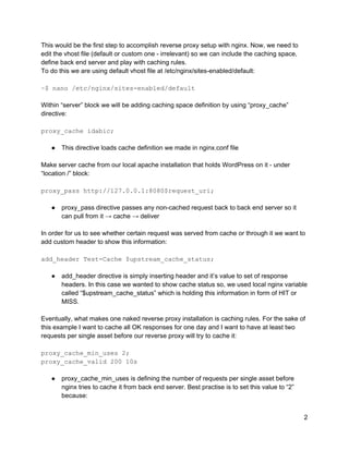 This would be the first step to accomplish reverse proxy setup with nginx. Now, we need to 
edit the vhost file (default or custom one ­ irrelevant) so we can include the caching space, 
define back end server and play with caching rules. 
To do this we are using default vhost file at /etc/nginx/sites­enabled/default: 
 
~$ nano /etc/nginx/sites­enabled/default 
 
Within “server” block we will be adding caching space definition by using “proxy_cache” 
directive: 
 
proxy_cache idabic; 
 
● This directive loads cache definition we made in nginx.conf file 
 
Make server cache from our local apache installation that holds WordPress on it ­ under 
“location /” block: 
 
proxy_pass http://127.0.0.1:8080$request_uri; 
 
● proxy_pass directive passes any non­cached request back to back end server so it 
can pull from it → cache → deliver 
 
In order for us to see whether certain request was served from cache or through it we want to 
add custom header to show this information: 
 
add_header Test­Cache $upstream_cache_status; 
 
● add_header directive is simply inserting header and it’s value to set of response 
headers. In this case we wanted to show cache status so, we used local nginx variable 
called “$upstream_cache_status” which is holding this information in form of HIT or 
MISS. 
 
Eventually, what makes one naked reverse proxy installation is caching rules. For the sake of 
this example I want to cache all OK responses for one day and I want to have at least two 
requests per single asset before our reverse proxy will try to cache it: 
 
proxy_cache_min_uses 2; 
proxy_cache_valid 200 10s 
 
● proxy_cache_min_uses is defining the number of requests per single asset before 
nginx tries to cache it from back end server. Best practise is to set this value to “2” 
because: 
2 
 