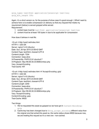 gzip_types text/html application/javascript text/css; 
gzip_min_length 100; 
 
Again, it’s a short version so, for the purpose of show case it’s good enough :) What I want to 
achieve here is to enable compression on delivery so that any request that meets my 
requirement (below) is served gzipped while served. 
Requirement: 
1. content type must be ​text/html application/javascript text/css 
2. content must be at least 100 bytes in size to be applicable for compression 
 
How does it behave in real life:  
 
~$ curl ­I http://vps2.net/index.html 
HTTP/1.1 200 OK 
Server: nginx/1.4.6 (Ubuntu) 
Date: Sun, 26 Apr 2015 23:08:42 GMT 
Content­Type: text/html; charset=UTF­8 
Content­Length: 7204 
Connection: keep­alive 
X­Powered­By: PHP/5.5.9­1ubuntu4.7 
X­Pingback: http://95.85.50.33:8080/xmlrpc.php 
Vary: Accept­Encoding 
Test­Cache: HIT 
 
~$ curl ­I http://vps2.net/index.html ­H 'Accept­Encoding: gzip' 
HTTP/1.1 200 OK 
Server: nginx/1.4.6 (Ubuntu) 
Date: Sun, 26 Apr 2015 23:09:00 GMT 
Content­Type: text/html; charset=UTF­8 
Content­Length: 2250 
Connection: keep­alive 
X­Powered­By: PHP/5.5.9­1ubuntu4.7 
X­Pingback: http://95.85.50.33:8080/xmlrpc.php 
Vary: Accept­Encoding 
Content­Encoding: gzip 
Test­Cache: MISS 
 
Two things: 
1. We’ve requested this asset as gzipped so we have got it: ​Content­Encoding: 
gzip 
2. Cache key has been changed due to ​$http_accept_encoding​ different value than 
the original one that ached this asset so, the cache status shows MISS because now, 
we are treating this request as it’s a new one ­ non­cached. 
5 
 