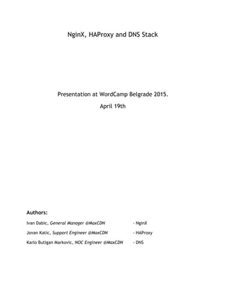 NginX, HAProxy and DNS Stack
Presentation at WordCamp Belgrade 2015.
April 19th
Authors:
Ivan Dabic, ​General Manager @MaxCDN - NginX
Jovan Katic, ​Support Engineer @MaxCDN - HAProxy
Karlo Butigan Markovic, ​NOC Engineer @MaxCDN - DNS
 
 