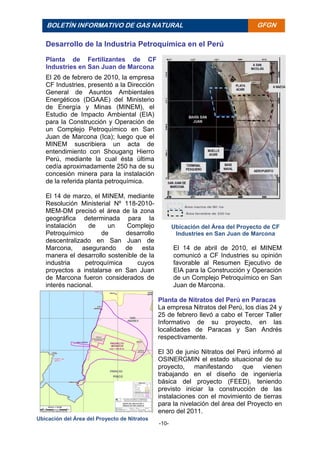 -10-
BOLETÍN INFORMATIVO DE GAS NATURAL BOLETÍ
N
INFORM
ATIVO
DE GAS
NATURA
L
GFGN
Desarrollo de la Industria Petroquímica en el Perú
Planta de Fertilizantes de CF
Industries en San Juan de Marcona
El 26 de febrero de 2010, la empresa
CF Industries, presentó a la Dirección
General de Asuntos Ambientales
Energéticos (DGAAE) del Ministerio
de Energía y Minas (MINEM), el
Estudio de Impacto Ambiental (EIA)
para la Construcción y Operación de
un Complejo Petroquímico en San
Juan de Marcona (Ica); luego que el
MINEM suscribiera un acta de
entendimiento con Shougang Hierro
Perú, mediante la cual ésta última
cedía aproximadamente 250 ha de su
concesión minera para la instalación
de la referida planta petroquímica.
El 14 de marzo, el MINEM, mediante
Resolución Ministerial Nº 118-2010-
MEM-DM precisó el área de la zona
geográfica determinada para la
instalación de un Complejo
Petroquímico de desarrollo
descentralizado en San Juan de
Marcona, asegurando de esta
manera el desarrollo sostenible de la
industria petroquímica cuyos
proyectos a instalarse en San Juan
de Marcona fueron considerados de
interés nacional.
El 14 de abril de 2010, el MINEM
comunicó a CF Industries su opinión
favorable al Resumen Ejecutivo de
EIA para la Construcción y Operación
de un Complejo Petroquímico en San
Juan de Marcona.
Planta de Nitratos del Perú en Paracas
La empresa Nitratos del Perú, los días 24 y
25 de febrero llevó a cabo el Tercer Taller
Informativo de su proyecto, en las
localidades de Paracas y San Andrés
respectivamente.
El 30 de junio Nitratos del Perú informó al
OSINERGMIN el estado situacional de su
proyecto, manifestando que vienen
trabajando en el diseño de ingeniería
básica del proyecto (FEED), teniendo
previsto iniciar la construcción de las
instalaciones con el movimiento de tierras
para la nivelación del área del Proyecto en
enero del 2011.
Ubicación del Área del Proyecto de CF
Industries en San Juan de Marcona
Ubicación del Área del Proyecto de Nitratos
 