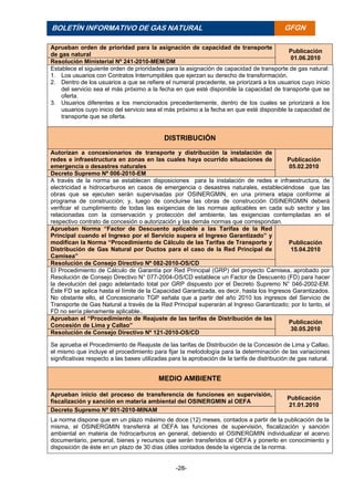-28-
BOLETÍN INFORMATIVO DE GAS NATURAL BOLETÍ
N
INFORM
ATIVO
DE GAS
NATURA
L
GFGN
Aprueban orden de prioridad para la asignación de capacidad de transporte
de gas natural
Publicación
01.06.2010
Resolución Ministerial Nº 241-2010-MEM/DM
Establece el siguiente orden de prioridades para la asignación de capacidad de transporte de gas natural:
1. Los usuarios con Contratos Interrumpibles que ejerzan su derecho de transformación.
2. Dentro de los usuarios a que se refiere el numeral precedente, se priorizará a los usuarios cuyo inicio
del servicio sea el más próximo a la fecha en que esté disponible la capacidad de transporte que se
oferta.
3. Usuarios diferentes a los mencionados precedentemente, dentro de los cuales se priorizará a los
usuarios cuyo inicio del servicio sea el más próximo a la fecha en que esté disponible la capacidad de
transporte que se oferta.
DISTRIBUCIÓN
Autorizan a concesionarios de transporte y distribución la instalación de
redes e infraestructura en zonas en las cuales haya ocurrido situaciones de
emergencia o desastres naturales
Publicación
05.02.2010
Decreto Supremo Nº 006-2010-EM
A través de la norma se establecen disposiciones para la instalación de redes e infraestructura, de
electricidad e hidrocarburos en casos de emergencia o desastres naturales, estableciéndose que las
obras que se ejecuten serán supervisadas por OSINERGMIN, en una primera etapa conforme al
programa de construcción; y, luego de concluirse las obras de construcción OSINERGMIN deberá
verificar el cumplimiento de todas las exigencias de las normas aplicables en cada sub sector y las
relacionadas con la conservación y protección del ambiente, las exigencias contempladas en el
respectivo contrato de concesión o autorización y las demás normas que correspondan.
Aprueban Norma “Factor de Descuento aplicable a las Tarifas de la Red
Principal cuando el Ingreso por el Servicio supera el Ingreso Garantizado” y
modifican la Norma “Procedimiento de Cálculo de las Tarifas de Transporte y
Distribución de Gas Natural por Ductos para el caso de la Red Principal de
Camisea”
Publicación
15.04.2010
Resolución de Consejo Directivo Nº 082-2010-OS/CD
El Procedimiento de Cálculo de Garantía por Red Principal (GRP) del proyecto Camisea, aprobado por
Resolución de Consejo Directivo N° 077-2004-OS/CD establece un Factor de Descuento (FD) para hacer
la devolución del pago adelantado total por GRP dispuesto por el Decreto Supremo N° 046-2002-EM.
Éste FD se aplica hasta el límite de la Capacidad Garantizada, es decir, hasta los Ingresos Garantizados.
No obstante ello, el Concesionario TGP señala que a partir del año 2010 los ingresos del Servicio de
Transporte de Gas Natural a través de la Red Principal superarán al Ingreso Garantizado; por lo tanto, el
FD no sería plenamente aplicable..
Aprueban el “Procedimiento de Reajuste de las tarifas de Distribución de las
Concesión de Lima y Callao”
Publicación
30.05.2010
Resolución de Consejo Directivo Nº 121-2010-OS/CD
Se aprueba el Procedimiento de Reajuste de las tarifas de Distribución de la Concesión de Lima y Callao,
el mismo que incluye el procedimiento para fijar la metodología para la determinación de las variaciones
significativas respecto a las bases utilizadas para la aprobación de la tarifa de distribución de gas natural.
MEDIO AMBIENTE
Aprueban inicio del proceso de transferencia de funciones en supervisión,
fiscalización y sanción en materia ambiental del OSINERGMIN al OEFA
Publicación
21.01.2010
Decreto Supremo Nº 001-2010-MINAM
La norma dispone que en un plazo máximo de doce (12) meses, contados a partir de la publicación de la
misma, el OSINERGMIN transferirá al OEFA las funciones de supervisión, fiscalización y sanción
ambiental en materia de hidrocarburos en general, debiendo el OSINERGMIN individualizar el acervo
documentario, personal, bienes y recursos que serán transferidos al OEFA y ponerlo en conocimiento y
disposición de éste en un plazo de 30 días útiles contados desde la vigencia de la norma.
 
