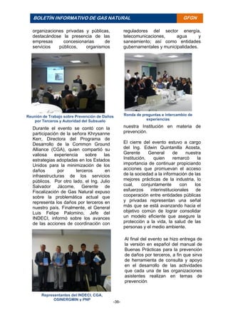 -36-
BOLETÍN INFORMATIVO DE GAS NATURAL BOLETÍ
N
INFORM
ATIVO
DE GAS
NATURA
L
GFGN
Ronda de preguntas e intercambio de
experiencias
Representantes del INDECI, CGA,
OSINERGMIN y PNP
Al final del evento se hizo entrega de
la versión en español del manual de
Buenas Prácticas para la prevención
de daños por terceros, a fin que sirva
de herramienta de consulta y apoyo
en el desarrollo de las actividades
que cada una de las organizaciones
asistentes realizan en temas de
prevención.
organizaciones privadas y públicas,
destacándose la presencia de las
empresas concesionarias de
servicios públicos, organismos
reguladores del sector energía,
telecomunicaciones, agua y
saneamiento; así como entidades
gubernamentales y municipalidades.
Durante el evento se contó con la
participación de la señora Khrysanne
Kerr, Directora del Programa de
Desarrollo de la Common Ground
Alliance (CGA), quien compartió su
valiosa experiencia sobre las
estrategias adoptadas en los Estados
Unidos para la minimización de los
daños por terceros en
infraestructuras de los servicios
públicos. Por otro lado, el Ing. Julio
Salvador Jácome, Gerente de
Fiscalización de Gas Natural expuso
sobre la problemática actual que
representa los daños por terceros en
nuestro país. Finalmente, el General
Luis Felipe Palomino, Jefe del
INDECI, informó sobre los avances
de las acciones de coordinación con
nuestra Institución en materia de
prevención.
El cierre del evento estuvo a cargo
del Ing. Edwin Quintanilla Acosta,
Gerente General de nuestra
Institución, quien remarcó la
importancia de continuar propiciando
acciones que promuevan el acceso
de la sociedad a la información de las
mejores prácticas de la industria, lo
cual, conjuntamente con los
esfuerzos interinstitucionales de
cooperación entre entidades públicas
y privadas representan una señal
más que se está avanzando hacia el
objetivo común de lograr consolidar
un modelo eficiente que asegure la
protección a la vida, la salud de las
personas y el medio ambiente.
Reunión de Trabajo sobre Prevención de Daños
por Terceros y Autoridad del Subsuelo
 