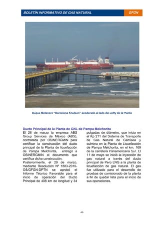 -4-
BOLETÍN INFORMATIVO DE GAS NATURAL BOLETÍ
N
INFORM
ATIVO
DE GAS
NATURA
L
GFGN
Buque Metanero “Barcelona Knutsen” acoderado al lado del Jetty de la Planta
Ducto Principal de la Planta de GNL de Pampa Melchorita
El 26 de marzo la empresa ABS
Group Services de México (ABS),
contratada por OSINERGMIN para
certificar la construcción del ducto
principal de la Planta de licuefacción
de Pampa Melchorita, entregó a
OSINERGMIN el documento que
certifica dicha construcción.
Posteriormente, el 29 de marzo,
mediante Resolución Nº 1883-2010-
OS/GFGN-DPTN se aprobó el
Informe Técnico Favorable para el
inicio de operación del Ducto
Principal de 408 km de longitud y 34
pulgadas de diámetro, que inicia en
el Kp 211 del Sistema de Transporte
de Gas Natural de Camisea y
culmina en la Planta de Licuefacción
de Pampa Melchorita, en el km. 169
de la carretera Panamericana Sur. El
11 de mayo se inició la inyección de
gas natural a través del ducto
principal de Perú LNG a la planta de
licuefacción de gas natural. El gas
fue utilizado para el desarrollo de
pruebas de comisionado de la planta
a fin de quedar lista para el inicio de
sus operaciones.
 