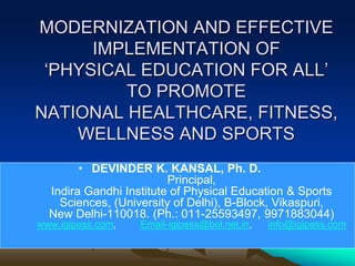 MODERNIZATION AND EFFECTIVE
IMPLEMENTATION OF
‘PHYSICAL EDUCATION FOR ALL’
TO PROMOTE
NATIONAL HEALTHCARE, FITNESS,
WELLNESS AND SPORTS
• DEVINDER K. KANSAL, Ph. D.
Principal,
Indira Gandhi Institute of Physical Education & Sports
Sciences, (University of Delhi), B-Block, Vikaspuri,
New Delhi-110018. (Ph.: 011-25593497, 9971883044)
www.igipess.com, Email-igipess@bol.net.in, info@igipess.com
 