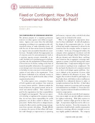 Topics, Issues, and Controversies in Corporate Governance and Leadership
S T A N F O R D C L O S E R L O O K S E R I E S
stanford closer look series		 1
Fixed or Contingent: How Should
“Governance Monitors” Be Paid?
the compensation of governance monitors
The primary purpose of a corporate governance
system is to reduce agency costs within an organi-
zation. Agency costs occur when the individuals
managing or working in an organization take self-
interested actions to make themselves better off,
with the cost of these actions borne by sharehold-
ers. Agency costs can manifest themselves in count-
less ways. Examples include the inappropriate use
of corporate assets for personal purposes (such as
a corporate expense account, automobile, or air-
craft), the bribery of a purchasing agent to facilitate
a product sale, the manipulation of financial results
to boost the size of a bonus, trading on the basis of
material non-public information, the acquisition of
a non-strategic asset to increase managerial domain,
or the failure to train a successor to increase the per-
ception of one’s value to the organization. Time
has shown individuals to be extremely creative in
devising new ways to profit from the abuse of their
organizational position.
	 To reduce agency costs, companies—because
of both regulation and prudence—hire monitors
to oversee various activities. Monitors include the
board of directors, the general counsel, and an in-
ternal and external auditor. These monitors are
paid by the organization, but their responsibilities
are (largely) non-managerial. They are not expect-
ed to develop or implement the corporate strategy,
they do not have direct responsibility for profit
generation, nor do they control or allocate com-
pany assets. Rather, their job is to safeguard assets,
monitor for illicit activity, and discourage manage-
ment from excessive risk taking. Though difficult
to measure, the success of these efforts will mani-
fest itself through an improvement in operating
By David F. Larcker and Brian Tayan
October 1, 2012
performance, corporate value, and risk levels when
agency costs are reduced in the system.
	 What is the appropriate compensation struc-
ture for these individuals? As with all employees,
the design of the compensation plan (i.e., its mix
of fixed and variable components) is driven by the
incentives that the company wishes to impose on
its workers. In the case of managerial workers, the
company selects appropriate investment and risk
taking incentives through a blend of fixed and vari-
able pay elements and a blend of short- and long-
term incentives that, in aggregate, encourage man-
agement to pursue a corporate strategy that creates
shareholder value. Compensation design for corpo-
rate monitors is (perhaps) more complicated. On
the one hand, the objectives of a corporate monitor
are to detect and mitigate agency problems. Suc-
cess is defined as the prevention of errors, while
failure is defined as the allowance of errors. This
suggests that monitors should be paid largely on a
fixed-salary basis, with failure to detect malfeasance
punishable by a substantial decrease in salary or
outright termination from the firm. A fixed salary
discourages variations in outcomes and encourages
risk minimization (see Exhibit 1).1
From this view-
point, corporate monitors should receive little to no
incentive compensation.
	 On the other hand, an entirely fixed compensa-
tion system might not provide sufficient incentive
for vigilant monitoring. With little incentive to
“perform,” monitors might grow lax in their over-
sight. A corporation might also not be able to at-
tract the best monitors. From this viewpoint, the
corporation should include variable compensation
elements to encourage effective oversight, or to at-
tract highly qualified individuals. The company
 