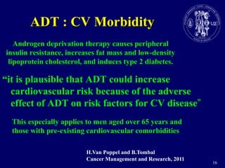 16ADT : CV MorbidityAndrogendeprivationtherapycausesperipheralinsulin resistance, increases fat mass and low-density lipoprotein cholesterol, and induces type 2 diabetes.“it is plausible that ADT could increase cardiovascular risk because of the adverse effect of ADT on risk factors for CV disease”This especially applies to men aged over 65 years and those with pre-existingcardiovascularcomorbiditiesH.Van Poppel and B.TombalCancer Management and Research, 2011
