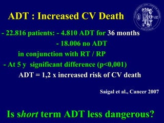 ADT : Increased CV Death- 22.816 patients: - 4.810 ADT for 36 months			            - 18.006 no ADT         in conjunction with RT / RP - At 5 y  significant difference (p<0,001)ADT = 1,2 x increased risk of CV deathSaigal et al., Cancer 2007  Is short term ADT less dangerous?