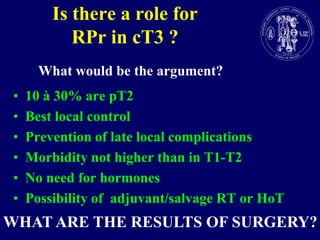 Is there a role for RPr in cT3 ?What would be the argument?10 à 30% are pT2 Best local control Prevention of late local complications Morbidity not higher than in T1-T2No need for hormonesPossibility of  adjuvant/salvage RT or HoTWHAT ARE THE RESULTS OF SURGERY?