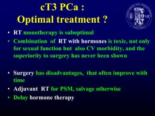 cT3 PCa : Optimaltreatment ?RTmonotherapy is suboptimalCombination  of  RT withhormonesis toxic, notonlyforsexualfunctionbutalso CV morbidity, and the superiority to surgery has never been shownSurgery has disadvantages,  thatoftenimprovewith timeAdjuvant  RT for PSM, salvageotherwiseDelayhormonetherapy