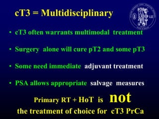 cT3 = MultidisciplinarycT3 often warrants multimodaltreatmentSurgery  alonewillcure pT2 and some pT3SomeneedimmediateadjuvanttreatmentPSA allowsappropriatesalvagemeasuresPrimary RT + HoT  is   not    the treatment of choicefor  cT3 PrCa