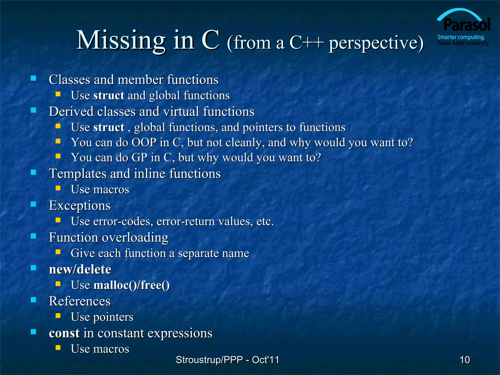 Missing in C (from a C++ perspective)
   Classes and member functions
        Use struct and global functions
   Derived classes and virtual functions
        Use struct , global functions, and pointers to functions
        You can do OOP in C, but not cleanly, and why would you want to?
        You can do GP in C, but why would you want to?
   Templates and inline functions
        Use macros
   Exceptions
        Use error-codes, error-return values, etc.
   Function overloading
        Give each function a separate name
   new/delete
        Use malloc()/free()
   References
        Use pointers
   const in constant expressions
        Use macros
                               Stroustrup/PPP - Oct'11                      10
 