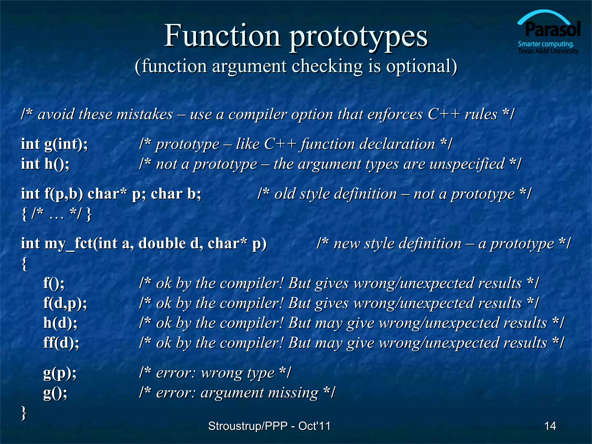 Function prototypes
                 (function argument checking is optional)

/* avoid these mistakes – use a compiler option that enforces C++ rules */
int g(int);       /* prototype – like C++ function declaration */
int h();          /* not a prototype – the argument types are unspecified */
int f(p,b) char* p; char b;            /* old style definition – not a prototype */
{ /* … */ }
int my_fct(int a, double d, char* p)         /* new style definition – a prototype */
{
    f();          /* ok by the compiler! But gives wrong/unexpected results */
    f(d,p);       /* ok by the compiler! But gives wrong/unexpected results */
    h(d);         /* ok by the compiler! But may give wrong/unexpected results */
    ff(d);        /* ok by the compiler! But may give wrong/unexpected results */
    g(p);         /* error: wrong type */
    g();          /* error: argument missing */
}
                              Stroustrup/PPP - Oct'11                                 14
 
