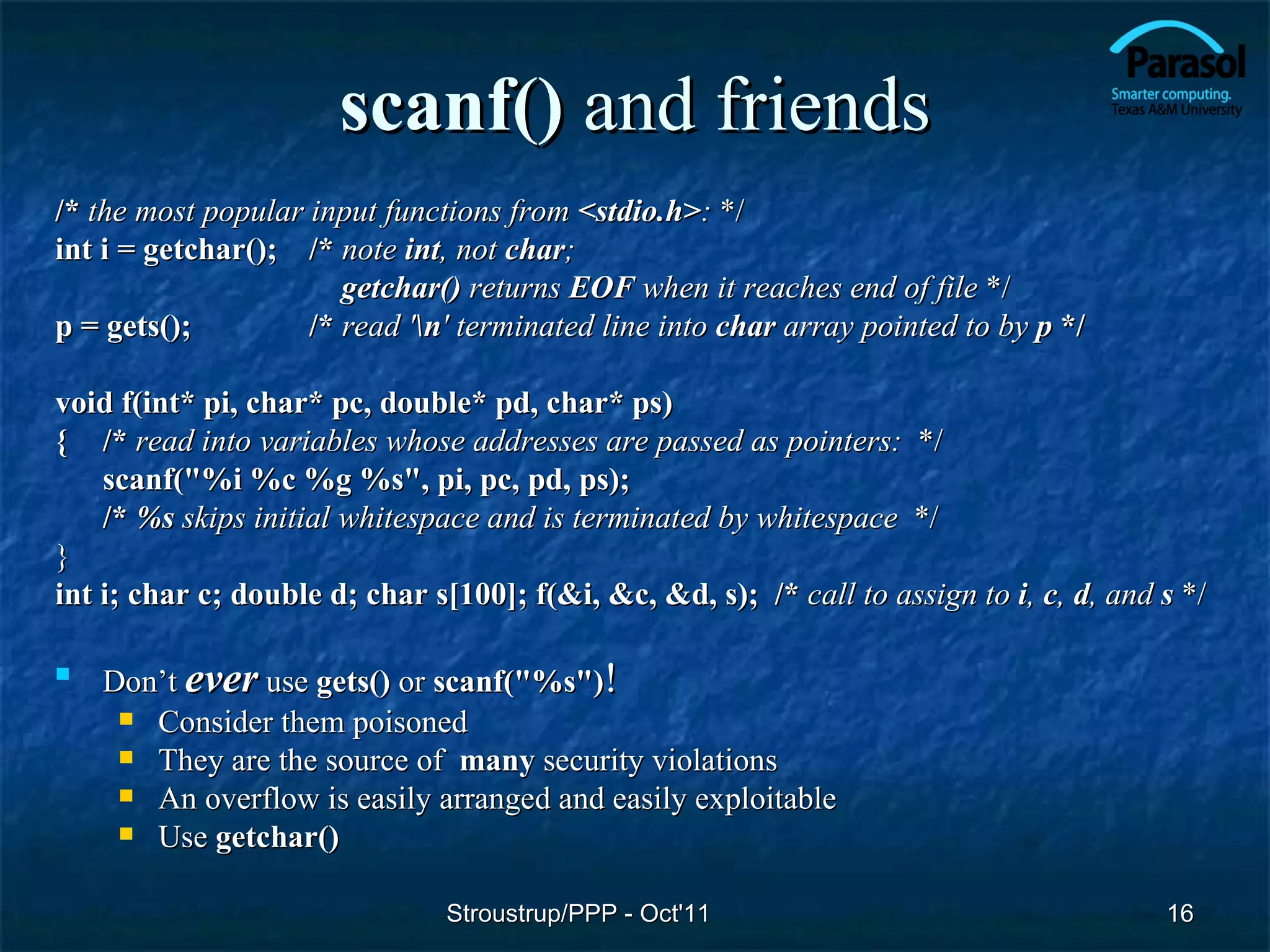 scanf() and friends
/* the most popular input functions from <stdio.h>: */
int i = getchar(); /* note int, not char;
                       getchar() returns EOF when it reaches end of file */
p = gets();         /* read 'n' terminated line into char array pointed to by p */

void f(int* pi, char* pc, double* pd, char* ps)
{ /* read into variables whose addresses are passed as pointers: */
    scanf("%i %c %g %s", pi, pc, pd, ps);
    /* %s skips initial whitespace and is terminated by whitespace */
}
int i; char c; double d; char s[100]; f(&i, &c, &d, s); /* call to assign to i, c, d, and s */

   Don’t ever use gets() or scanf("%s")!
      Consider them poisoned
      They are the source of many security violations
      An overflow is easily arranged and easily exploitable
      Use getchar()


                               Stroustrup/PPP - Oct'11                                    16
 