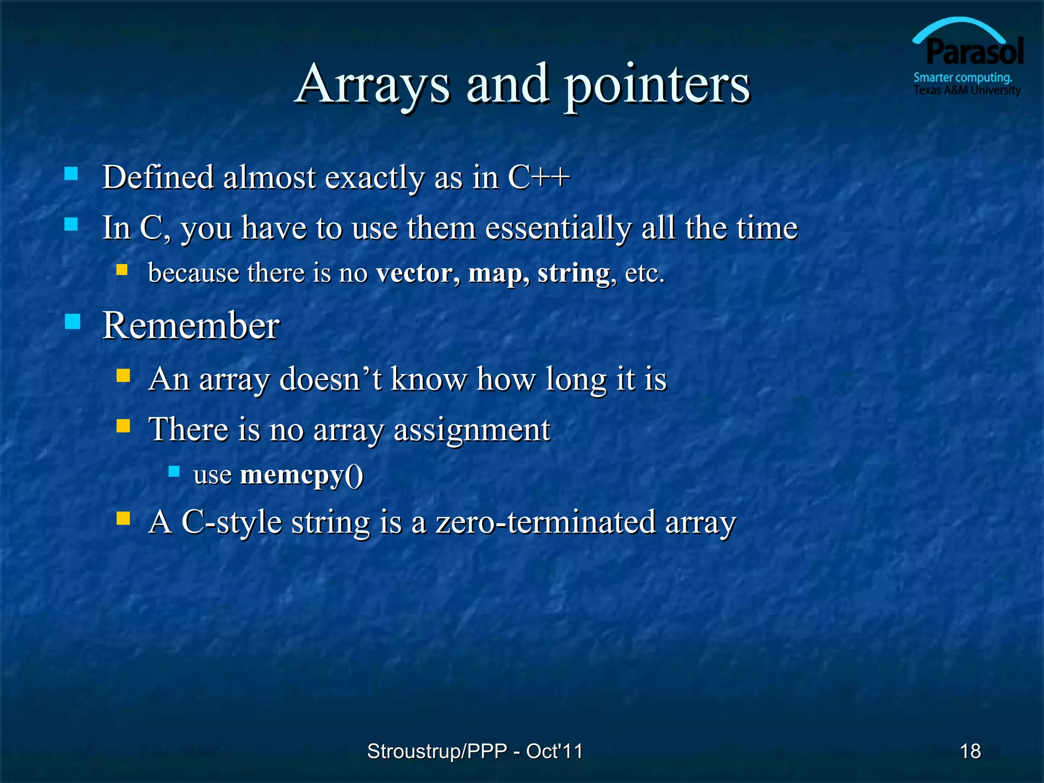 Arrays and pointers
   Defined almost exactly as in C++
   In C, you have to use them essentially all the time
       because there is no vector, map, string, etc.
   Remember
       An array doesn’t know how long it is
       There is no array assignment
            use memcpy()
       A C-style string is a zero-terminated array




                            Stroustrup/PPP - Oct'11       18
 