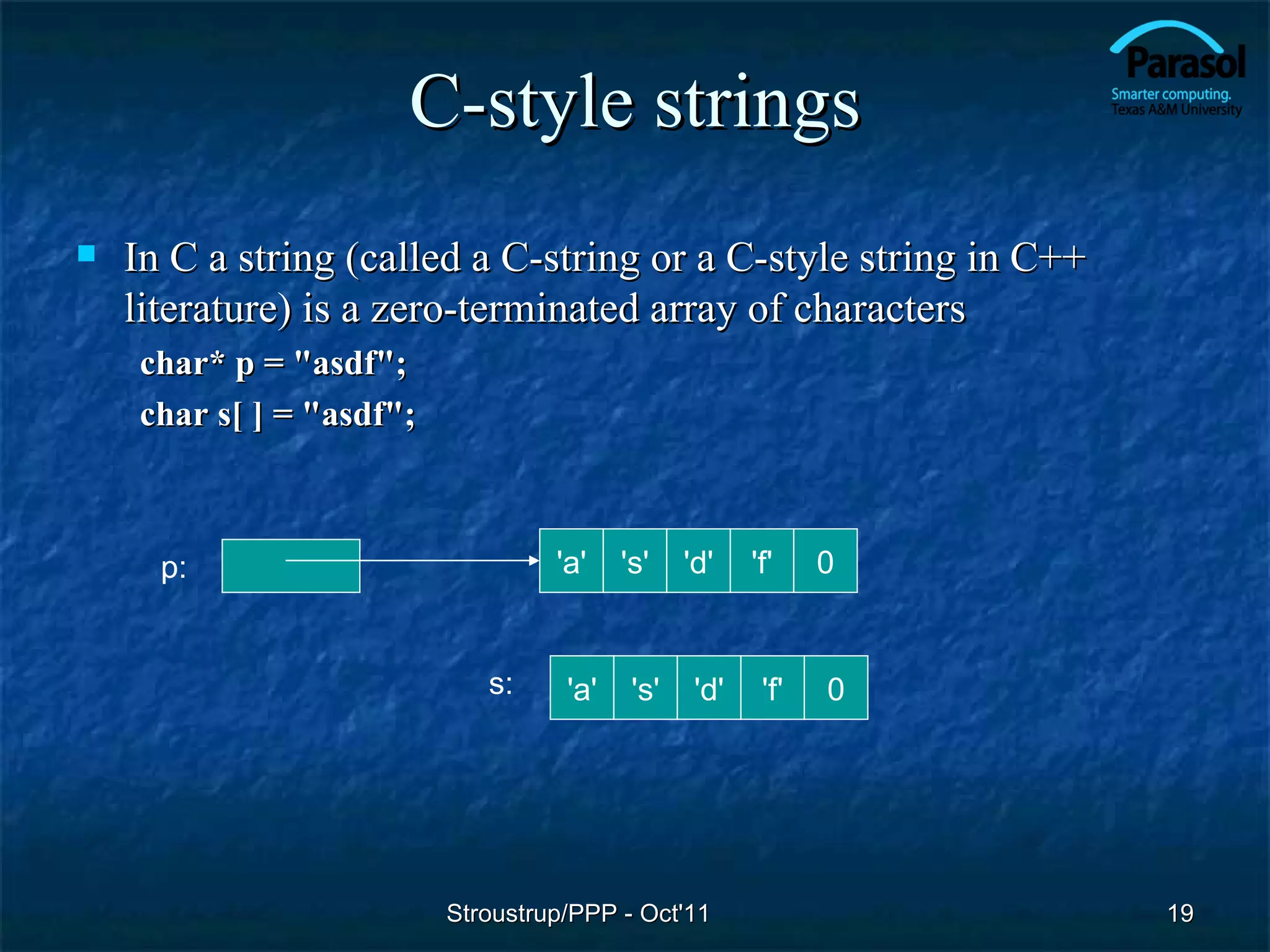 C-style strings
   In C a string (called a C-string or a C-style string in C++
    literature) is a zero-terminated array of characters
    char* p = "asdf";
    char s[ ] = "asdf";



      p:                           'a'    's'    'd'    'f'    0


                             s:     'a'    's'    'd'    'f'   0




                          Stroustrup/PPP - Oct'11                  19
 