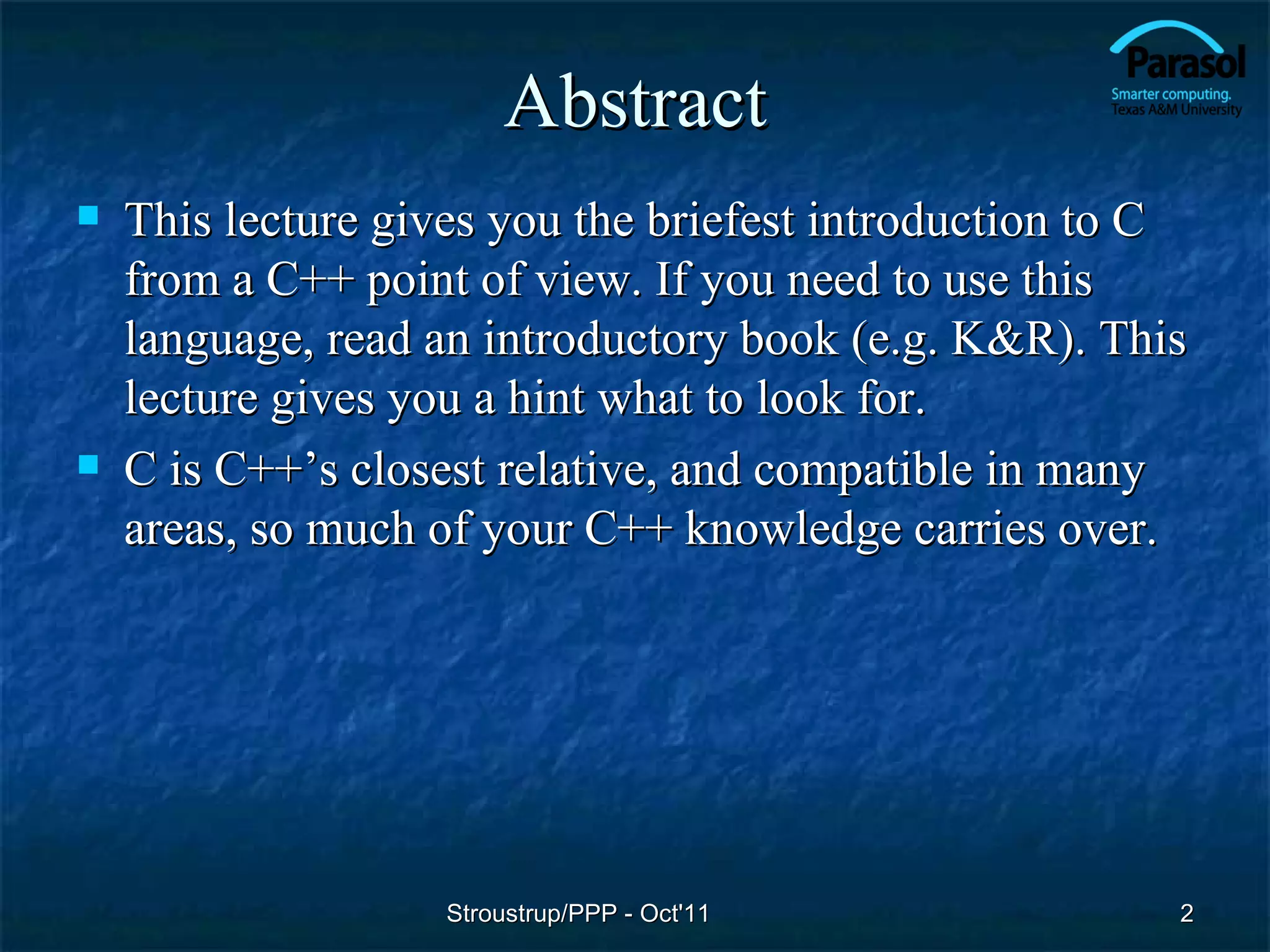 Abstract
   This lecture gives you the briefest introduction to C
    from a C++ point of view. If you need to use this
    language, read an introductory book (e.g. K&R). This
    lecture gives you a hint what to look for.
   C is C++’s closest relative, and compatible in many
    areas, so much of your C++ knowledge carries over.




                    Stroustrup/PPP - Oct'11             2
 