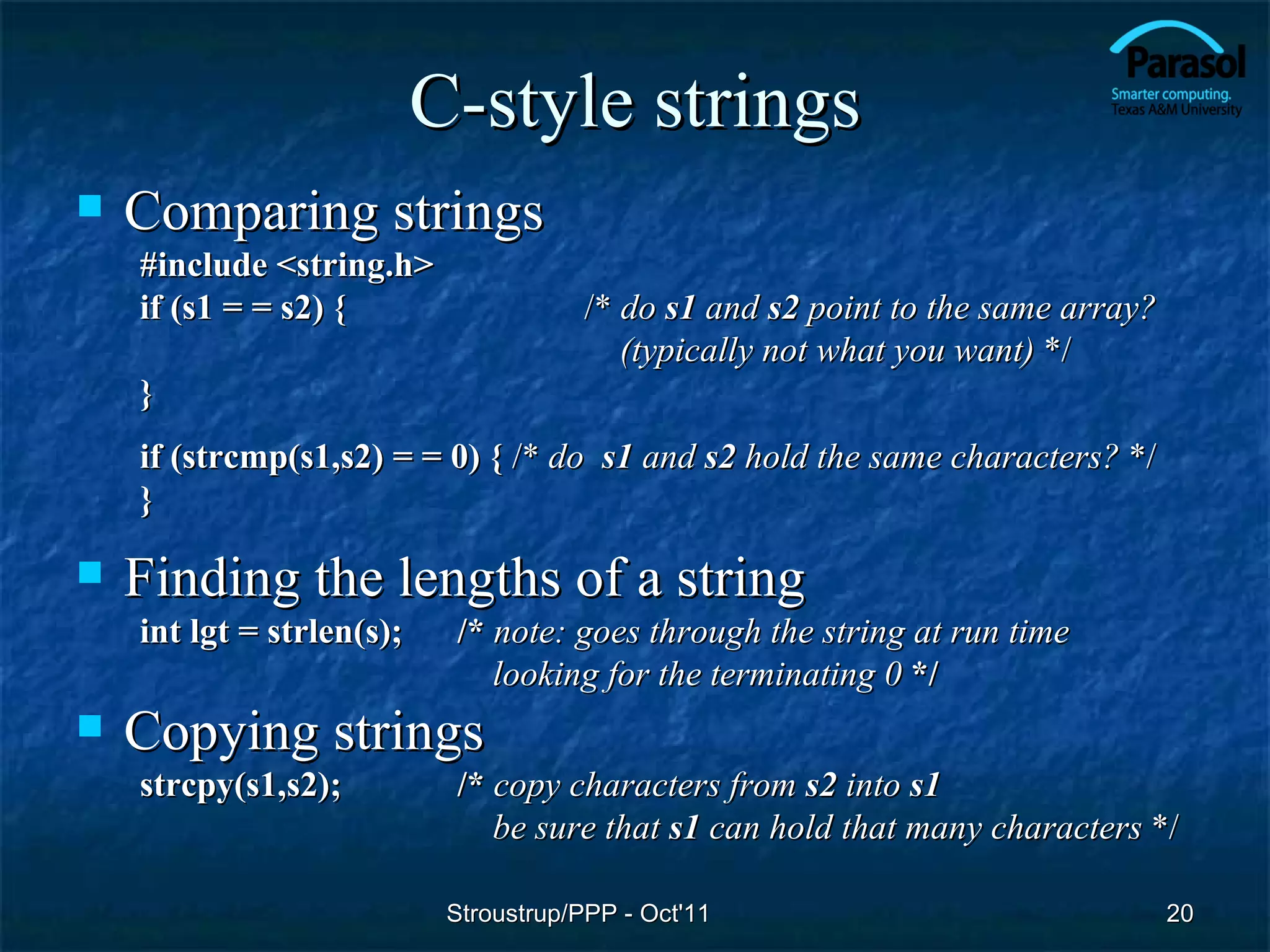 C-style strings
   Comparing strings
    #include <string.h>
    if (s1 = = s2) {                   /* do s1 and s2 point to the same array?
                                          (typically not what you want) */
    }
    if (strcmp(s1,s2) = = 0) { /* do s1 and s2 hold the same characters? */
    }

   Finding the lengths of a string
    int lgt = strlen(s);    /* note: goes through the string at run time
                               looking for the terminating 0 */
   Copying strings
    strcpy(s1,s2);          /* copy characters from s2 into s1
                               be sure that s1 can hold that many characters */

                            Stroustrup/PPP - Oct'11                               20
 