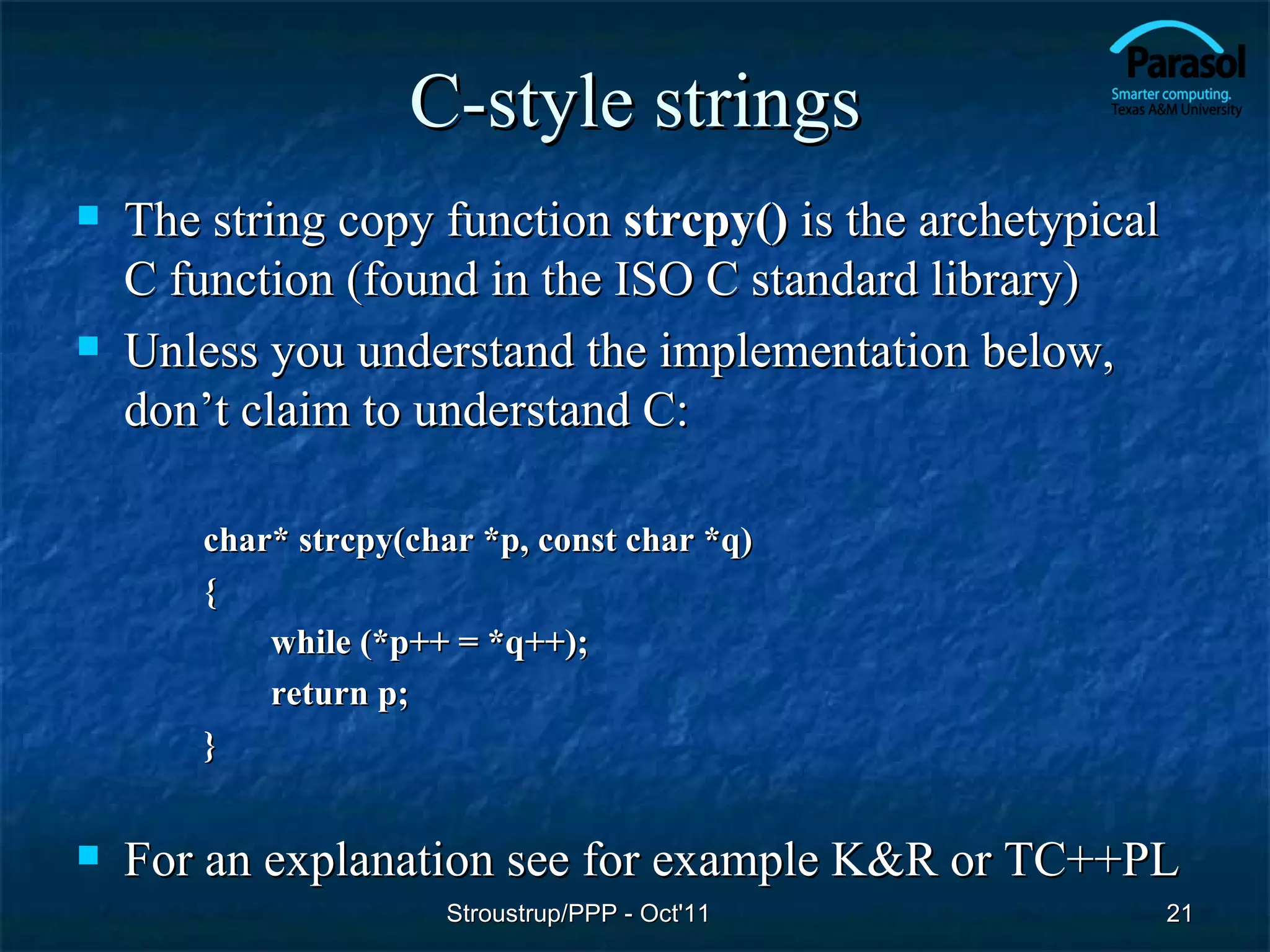 C-style strings
   The string copy function strcpy() is the archetypical
    C function (found in the ISO C standard library)
   Unless you understand the implementation below,
    don’t claim to understand C:

        char* strcpy(char *p, const char *q)
        {
            while (*p++ = *q++);
            return p;
        }


   For an explanation see for example K&R or TC++PL
                       Stroustrup/PPP - Oct'11              21
 