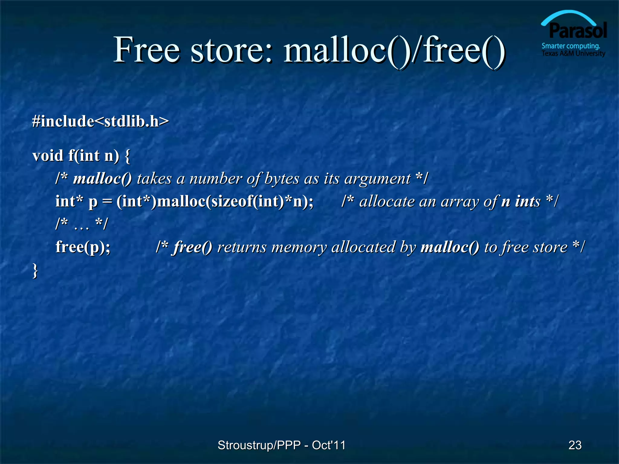 Free store: malloc()/free()
#include<stdlib.h>
void f(int n) {
   /* malloc() takes a number of bytes as its argument */
   int* p = (int*)malloc(sizeof(int)*n);     /* allocate an array of n ints */
   /* … */
   free(p);       /* free() returns memory allocated by malloc() to free store */
}




                           Stroustrup/PPP - Oct'11                            23
 