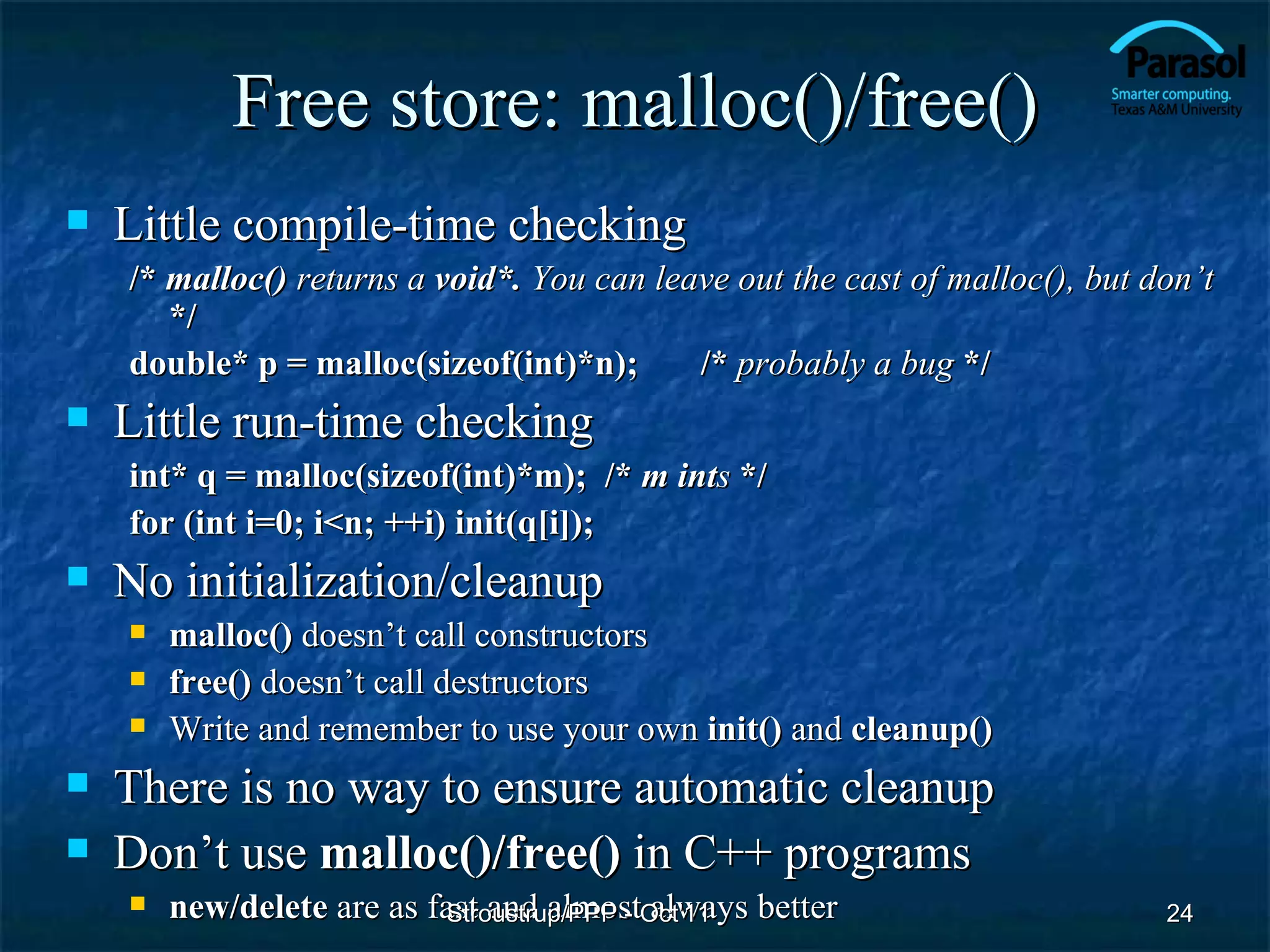 Free store: malloc()/free()
   Little compile-time checking
    /* malloc() returns a void*. You can leave out the cast of malloc(), but don’t
       */
    double* p = malloc(sizeof(int)*n);      /* probably a bug */
   Little run-time checking
    int* q = malloc(sizeof(int)*m); /* m ints */
    for (int i=0; i<n; ++i) init(q[i]);
   No initialization/cleanup
       malloc() doesn’t call constructors
       free() doesn’t call destructors
       Write and remember to use your own init() and cleanup()
   There is no way to ensure automatic cleanup
   Don’t use malloc()/free() in C++ programs
       new/delete are as fast and almostOct'11 better
                           Stroustrup/PPP - always                            24
 