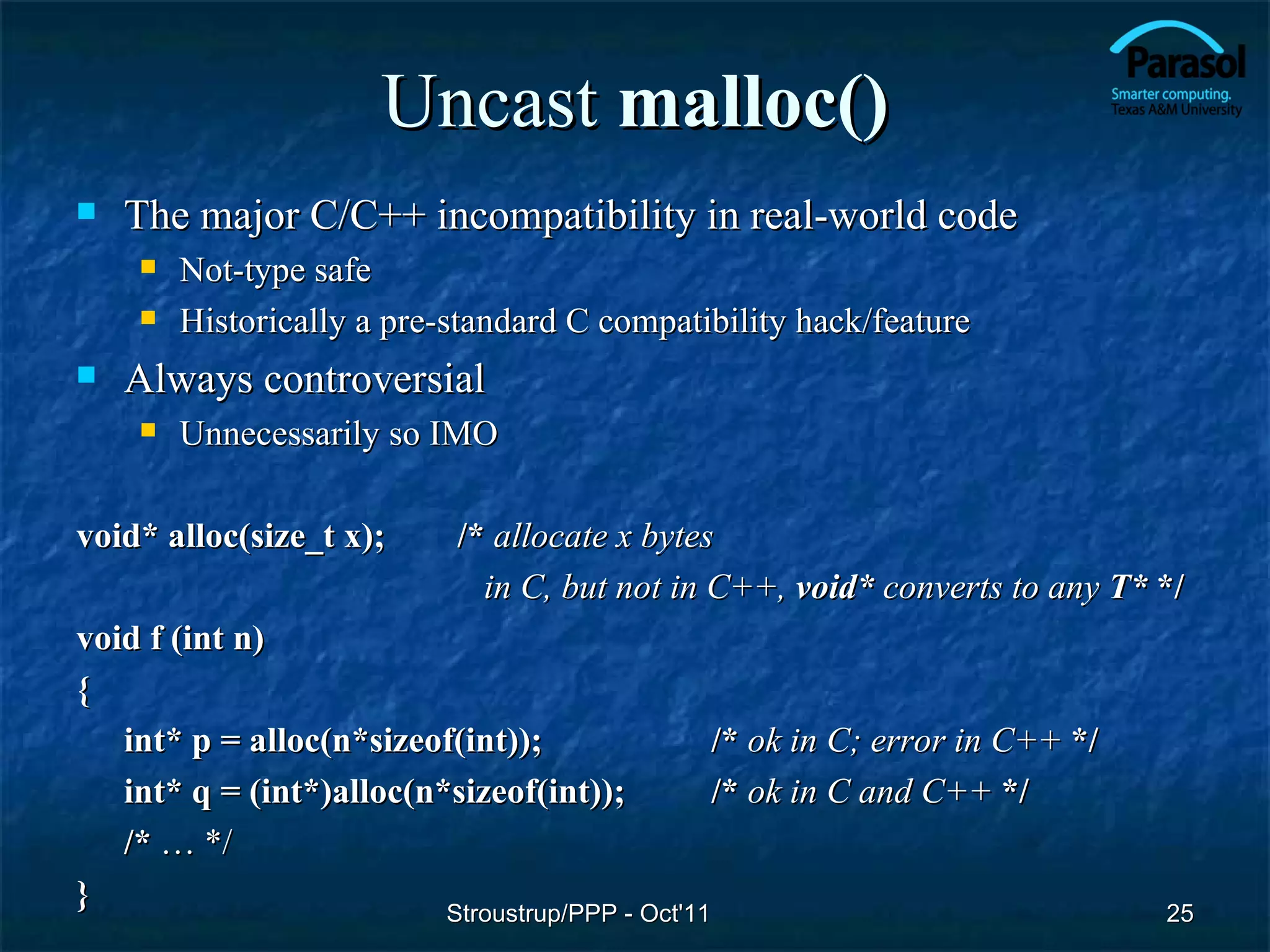 Uncast malloc()
   The major C/C++ incompatibility in real-world code
       Not-type safe
       Historically a pre-standard C compatibility hack/feature
   Always controversial
       Unnecessarily so IMO

void* alloc(size_t x);      /* allocate x bytes
                              in C, but not in C++, void* converts to any T* */
void f (int n)
{
   int* p = alloc(n*sizeof(int));                 /* ok in C; error in C++ */
   int* q = (int*)alloc(n*sizeof(int));           /* ok in C and C++ */
   /* … */
}                         Stroustrup/PPP - Oct'11                               25
 